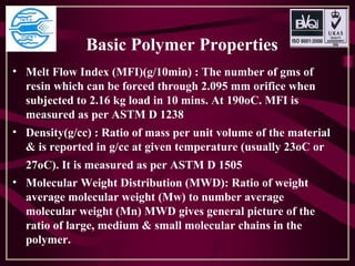 Basic Polymer Properties
• Melt Flow Index (MFI)(g/10min) : The number of gms of
resin which can be forced through 2.095 mm orifice when
subjected to 2.16 kg load in 10 mins. At 190oC. MFI is
measured as per ASTM D 1238
• Density(g/cc) : Ratio of mass per unit volume of the material
& is reported in g/cc at given temperature (usually 23oC or
27oC). It is measured as per ASTM D 1505
• Molecular Weight Distribution (MWD): Ratio of weight
average molecular weight (Mw) to number average
molecular weight (Mn) MWD gives general picture of the
ratio of large, medium & small molecular chains in the
polymer.
 