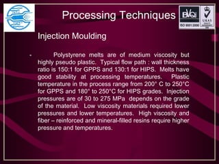 Processing Techniques
Injection Moulding
- Polystyrene melts are of medium viscosity but
highly pseudo plastic. Typical flow path : wall thickness
ratio is 150:1 for GPPS and 130:1 for HIPS. Melts have
good stability at processing temperatures. Plastic
temperature in the process range from 200° C to 250°C
for GPPS and 180° to 250°C for HIPS grades. Injection
pressures are of 30 to 275 MPa depends on the grade
of the material. Low viscosity materials required lower
pressures and lower temperatures. High viscosity and
fiber – reinforced and mineral-filled resins require higher
pressure and temperatures.
 