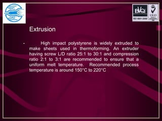 Extrusion
- High impact polystyrene is widely extruded to
make sheets used in thermoforming. An extruder
having screw L/D ratio 25:1 to 30:1 and compression
ratio 2:1 to 3:1 are recommended to ensure that a
uniform melt temperature. Recommended process
temperature is around 150°C to 220°C
 