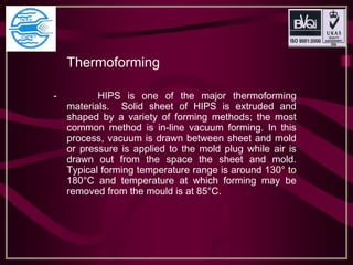 Thermoforming
- HIPS is one of the major thermoforming
materials. Solid sheet of HIPS is extruded and
shaped by a variety of forming methods; the most
common method is in-line vacuum forming. In this
process, vacuum is drawn between sheet and mold
or pressure is applied to the mold plug while air is
drawn out from the space the sheet and mold.
Typical forming temperature range is around 130° to
180°C and temperature at which forming may be
removed from the mould is at 85°C.
 