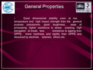 General Properties
- Good dimensional stability even at low
temperature and high impact strength than the general
purpose polystyrene, good toughness, ease of
processing, higher resistance to stress cracking, high
elongation at break, less resistance to ageing than
GPPS, lower hardness and rigidity than GPPS and
dissolved by alcohols, ketones, ethers etc.
 