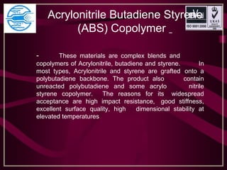       Acrylonitrile Butadiene Styrene
                        (ABS) Copolymer  
- These materials are complex blends and
copolymers of Acrylonitrile, butadiene and styrene. In
most types, Acrylonitrile and styrene are grafted onto a
polybutadiene backbone. The product also contain
unreacted polybutadiene and some acrylo nitrile
styrene copolymer. The reasons for its widespread
acceptance are high impact resistance, good stiffness,
excellent surface quality, high dimensional stability at
elevated temperatures
 