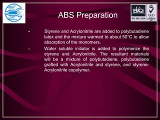 ABS Preparation
- Styrene and Acrylonitrile are added to polybutadiene
latex and the mixture warmed to about 50°C to allow
absorption of the monomers.
- Water soluble initiator is added to polymerize the
styrene and Acrylonitrile. The resultant materials
will be a mixture of polybutadiene, polybutadiene
grafted with Acrylonitrile and styrene, and styrene-
Acrylonitrile copolymer.
 
