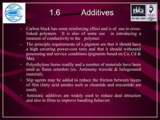 1.6 Additives
- Carbon black has some reinforcing effect and is of use in cross-
linked polymers. It is also of some use in introducing a
measure of conductivity to the polymer.
- The principle requirements of a pigment are that it should have
a high covering power-cost ratio and that it should withstand
processing and service conditions (pigments based on Co, Cd &
Mn).
- Polyethylene burns readily and a number of materials have been
used as flame retarders (ex. Antimony trioxide & halogenated
material).
- Slip agents may be added to reduce the friction between layers
of film (fatty acid amides such as oleamide and erucamide are
used).
- Antistatic additives are widely used to reduce dust attraction
and also in films to improve handling behavior.
 