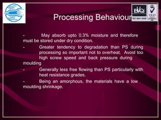 Processing Behaviour
- May absorb upto 0.3% moisture and therefore
must be stored under dry condition.
- Greater tendency to degradation than PS during
processing so important not to overheat. Avoid too
high screw speed and back pressure during
moulding
- Generally less free flowing than PS particularly with
heat resistance grades.
- Being an amorphous, the materials have a low
moulding shrinkage.
 