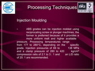 Processing Techniques
Injection Moulding
- ABS grades can be injection molded using
reciprocating screw or plunger machines, the
former is preferred because of it provides a
more uniform melt and higher available
pressure. Processing temperatures range
from 177 to 280°C, depending on the specific
grade. Injection pressures of 69 to 138 MPa
and a clamp pressure of 280 to 420 kg/cm²
compression ratio of 2:1 to 3 : 1 and an L/D ratio
of 20: 1 are recommended.
 