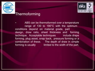 Thermoforming
- ABS can be thermoformed over a temperature
range of 130 to 190°C with the optimum
conditions depend on material grade, part
design, draw ratio, sheet thickness and forming
technique. Acceptable techniques include drape
forming, plug asset, snap back, pressure forming or a
combination of these. The depth of draw in simple
forming is usually limited to the width of the part.
 