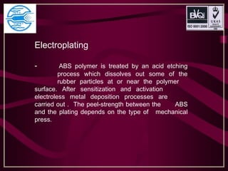 Electroplating
- ABS polymer is treated by an acid etching
process which dissolves out some of the
rubber particles at or near the polymer
surface. After sensitization and activation
electroless metal deposition processes are
carried out . The peel-strength between the ABS
and the plating depends on the type of mechanical
press.
 