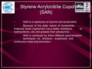    Styrene Acrylonitrile Copolymer 
(SAN)
- SAN is a copolymer of styrene and acrylonitrite.
- Because of the polar nature of Acrylonitrile
molecule these copolymers have better resistance to
hydrocarbons, oils and greases than polystyrene.
- SAN is produced by three different polymerization
techniques viz. emulsion, suspension and
continuous mass polymerization.
 