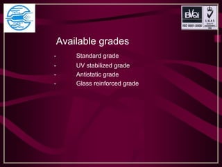 Available grades 
- Standard grade
- UV stabilized grade
- Antistatic grade
- Glass reinforced grade
 