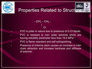Properties Related to Structure 
- (CH2
– CH)n
-
|
Cl
- PVC is polar in nature due to presence of C-Cl dipole.
- PVC is resistant to non- polar solvents which are
having solubility parameter less than 19.4 MPa½
.
- PVC is flame retardant and self extinguishing.
- Presence of chlorine atom causes an increase in inter
chain attraction and increase hardness and stiffness
of polymer.
 