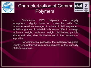 Characterization of Commercial 
Polymers 
- Commercial PVC polymers are largely
amorphous, slightly branched molecules with the
monomer residues arranged in a head to tail sequence.
Individual grades of material do however differ in average
molecular weight, molecular weight distribution, particle
shape and size, size distribution and in the presence of
impurities.
- For commercial purposes, the molecular weight is
usually characterized from measurements of the viscosity
of dilute solutions.
 