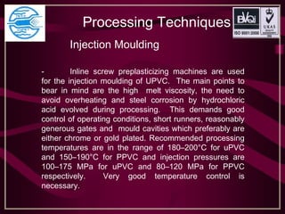 Processing Techniques
Injection Moulding
- Inline screw preplasticizing machines are used
for the injection moulding of UPVC. The main points to
bear in mind are the high melt viscosity, the need to
avoid overheating and steel corrosion by hydrochloric
acid evolved during processing. This demands good
control of operating conditions, short runners, reasonably
generous gates and mould cavities which preferably are
either chrome or gold plated. Recommended processing
temperatures are in the range of 180–200°C for uPVC
and 150–190°C for PPVC and injection pressures are
100–175 MPa for uPVC and 80–120 MPa for PPVC
respectively. Very good temperature control is
necessary.
 