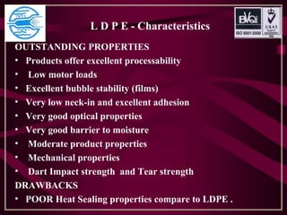 L D P E - Characteristics
OUTSTANDING PROPERTIES
• Products offer excellent processability
• Low motor loads
• Excellent bubble stability (films)
• Very low neck-in and excellent adhesion
• Very good optical properties
• Very good barrier to moisture
• Moderate product properties
• Mechanical properties
• Dart Impact strength and Tear strength
DRAWBACKS
• POOR Heat Sealing properties compare to LDPE .
 