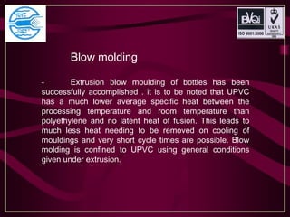 Blow molding
- Extrusion blow moulding of bottles has been
successfully accomplished . it is to be noted that UPVC
has a much lower average specific heat between the
processing temperature and room temperature than
polyethylene and no latent heat of fusion. This leads to
much less heat needing to be removed on cooling of
mouldings and very short cycle times are possible. Blow
molding is confined to UPVC using general conditions
given under extrusion.
 