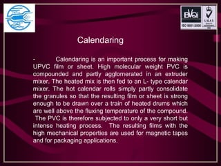 Calendaring
- Calendaring is an important process for making
UPVC film or sheet. High molecular weight PVC is
compounded and partly agglomerated in an extruder
mixer. The heated mix is then fed to an L- type calendar
mixer. The hot calendar rolls simply partly consolidate
the granules so that the resulting film or sheet is strong
enough to be drawn over a train of heated drums which
are well above the fluxing temperature of the compound.
The PVC is therefore subjected to only a very short but
intense heating process. The resulting films with the
high mechanical properties are used for magnetic tapes
and for packaging applications.
 