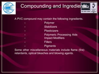 Compounding and Ingredients 
A PVC compound may contain the following ingredients.
- Polymer
- Stabilizers
- Plasticizers
- Polymeric Processing Aids
- Impact Modifiers
- Fillers
- Pigments
Some other miscellaneous materials include flame (fire)
retardants, optical bleaches and blowing agents.
 