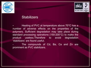Stabilizers
- Heating of PVC at temperature above 70°C has a
number of adverse effects on the properties of the
polymers. Sufficient degradation may take place during
standard processing operations (150-200°C) to make the
product useless.Therefore to avoid degradation
‘stabilizers’ are found useful.
- The compounds of Cd, Ba, Ca and Zn are
prominent as PVC stabilizers.
 
