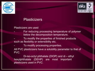 Plasticizers
Plasticizers are used
- For reducing processing temperature of polymer
below the decomposition temperature.
- To modify the properties of finished products
such as flexibility or extensibility etc.
- To modify processing properties.
All PVC plasticizers have a solubility parameter to that of
PVC.
Di-iso-octyl phthalate (DIOP) and di – ethyl
hexylphthalate (DEHP) are most important
plasticizers used in PVC.
 