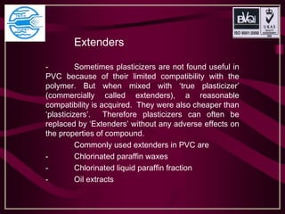 Extenders
- Sometimes plasticizers are not found useful in
PVC because of their limited compatibility with the
polymer. But when mixed with ‘true plasticizer’
(commercially called extenders), a reasonable
compatibility is acquired. They were also cheaper than
‘plasticizers’. Therefore plasticizers can often be
replaced by ‘Extenders’ without any adverse effects on
the properties of compound.
Commonly used extenders in PVC are
- Chlorinated paraffin waxes
- Chlorinated liquid paraffin fraction
- Oil extracts
 