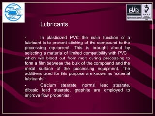 Lubricants
- In plasticized PVC the main function of a
lubricant is to prevent sticking of the compound to the
processing equipment. This is brought about by
selecting a material of limited compatibility with PVC
which will bleed out from melt during processing to
form a film between the bulk of the compound and the
metal surface of the processing equipment. The
additives used for this purpose are known as ‘external
lubricants’.
- Calcium stearate, normal lead stearate,
dibasic lead stearate, graphite are employed to
improve flow properties.
 