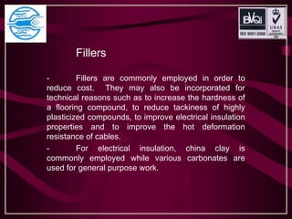 Fillers
- Fillers are commonly employed in order to
reduce cost. They may also be incorporated for
technical reasons such as to increase the hardness of
a flooring compound, to reduce tackiness of highly
plasticized compounds, to improve electrical insulation
properties and to improve the hot deformation
resistance of cables.
- For electrical insulation, china clay is
commonly employed while various carbonates are
used for general purpose work.
 