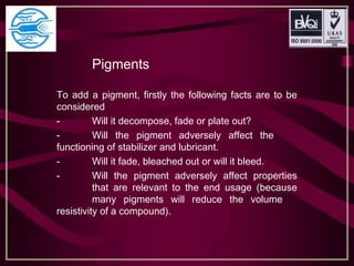 Pigments
To add a pigment, firstly the following facts are to be
considered
- Will it decompose, fade or plate out?
- Will the pigment adversely affect the
functioning of stabilizer and lubricant.
- Will it fade, bleached out or will it bleed.
- Will the pigment adversely affect properties
that are relevant to the end usage (because
many pigments will reduce the volume
resistivity of a compound).
 
