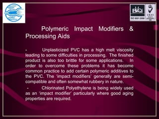 Polymeric Impact Modifiers &
Processing Aids
- Unplasticized PVC has a high melt viscosity
leading to some difficulties in processing. The finished
product is also too brittle for some applications. In
order to overcome these problems it has become
common practice to add certain polymeric additives to
the PVC. The ‘impact modifiers’ generally are semi-
compatible and often somewhat rubbery in nature.
- Chlorinated Polyethylene is being widely used
as an ‘impact modifier’ particularly where good aging
properties are required.
 