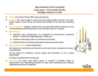 Spire Research and Consulting
                                Case study – Commodity Plastics
                                   Strategic research in Asia

Client: A US-based Fortune 500 chemical producer
Situation: The client sought to review the commodity plastics market in the Asia-
Pacific region to plan ahead and determine priorities for its sales and marketing
arms
Project objectives: Strategic market review of commodity plastics business, by way
of understanding market dynamics in key verticals across 10 countries
Methodology:
     Interviews with manufacturers of 6 categories of end-products consuming
     plastics – architectural lighting fixtures, cutlery, etc
     Analysis of secondary data on market size and trends
     Expert interviews with trade associations and government bodies
Report deliverables: A report addressing –
(A) Analysis of market size and forecast for end-user product categories in terms of
unit production
(B) Key drivers of production volume (export and domestic) so as to assess
sustainability
(C) Special requirements of producers
Outcome: Our client used Spire’s report to conduct a strategic review of
opportunities, thus determining priorities for sales and marketing across different
segments and product categories.
 