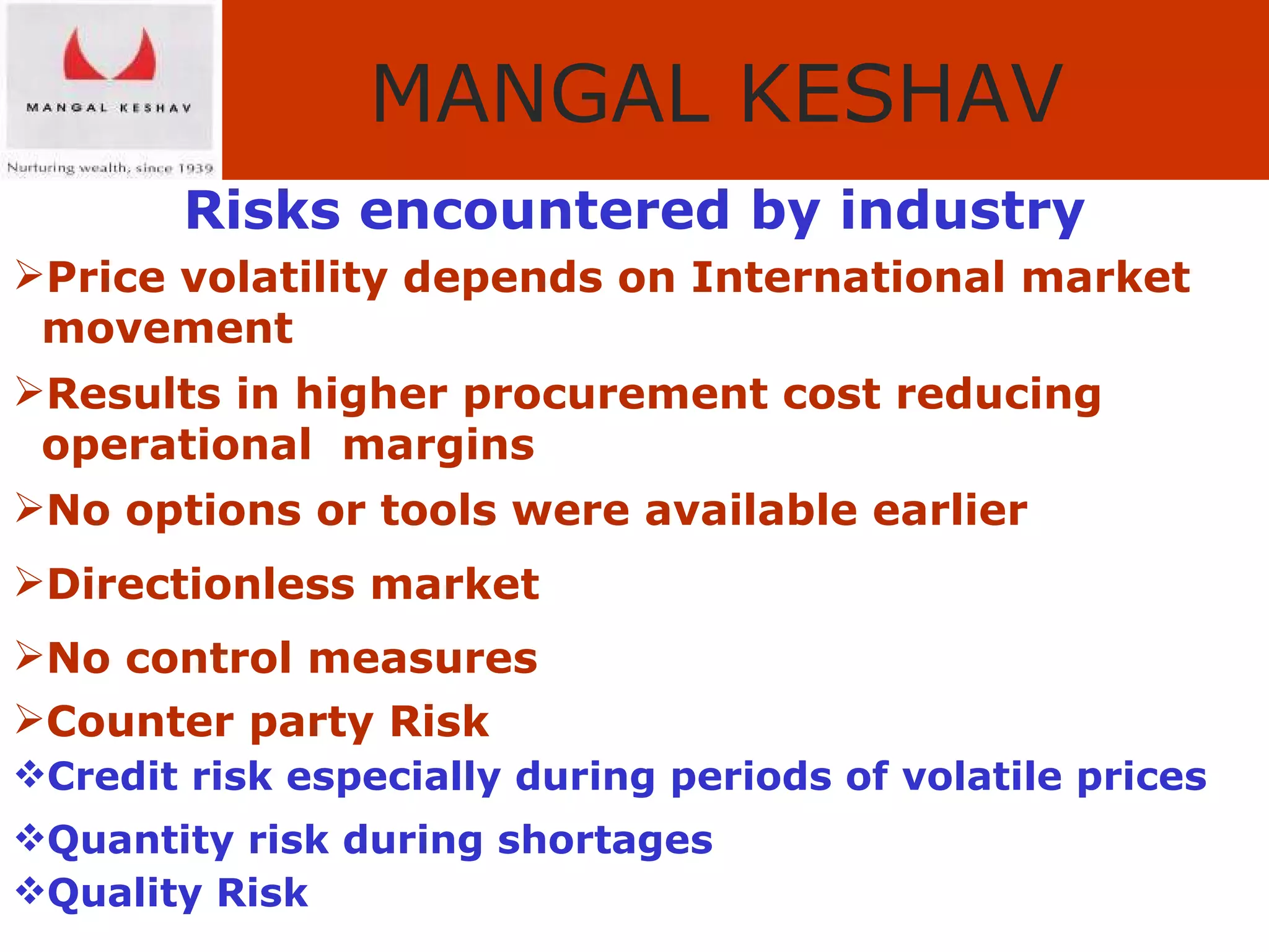 Risks encountered by industry Price volatility depends on International market  movement Results in higher procurement cost reducing  operational  margins No options or tools were available earlier Directionless market No control measures Counter party Risk Credit risk especially during periods of volatile prices Quantity risk during shortages Quality Risk 