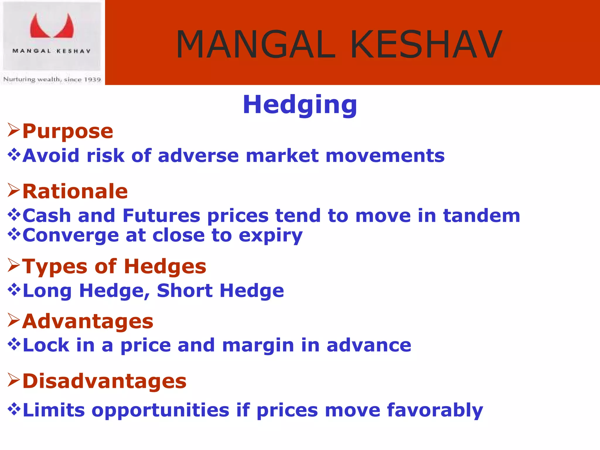 Hedging Purpose Avoid risk of adverse market movements Rationale Cash and Futures prices tend to move in tandem   Converge at close to expiry Types of Hedges Long Hedge, Short Hedge Advantages Lock in a price and margin in advance Disadvantages Limits opportunities if prices move favorably 