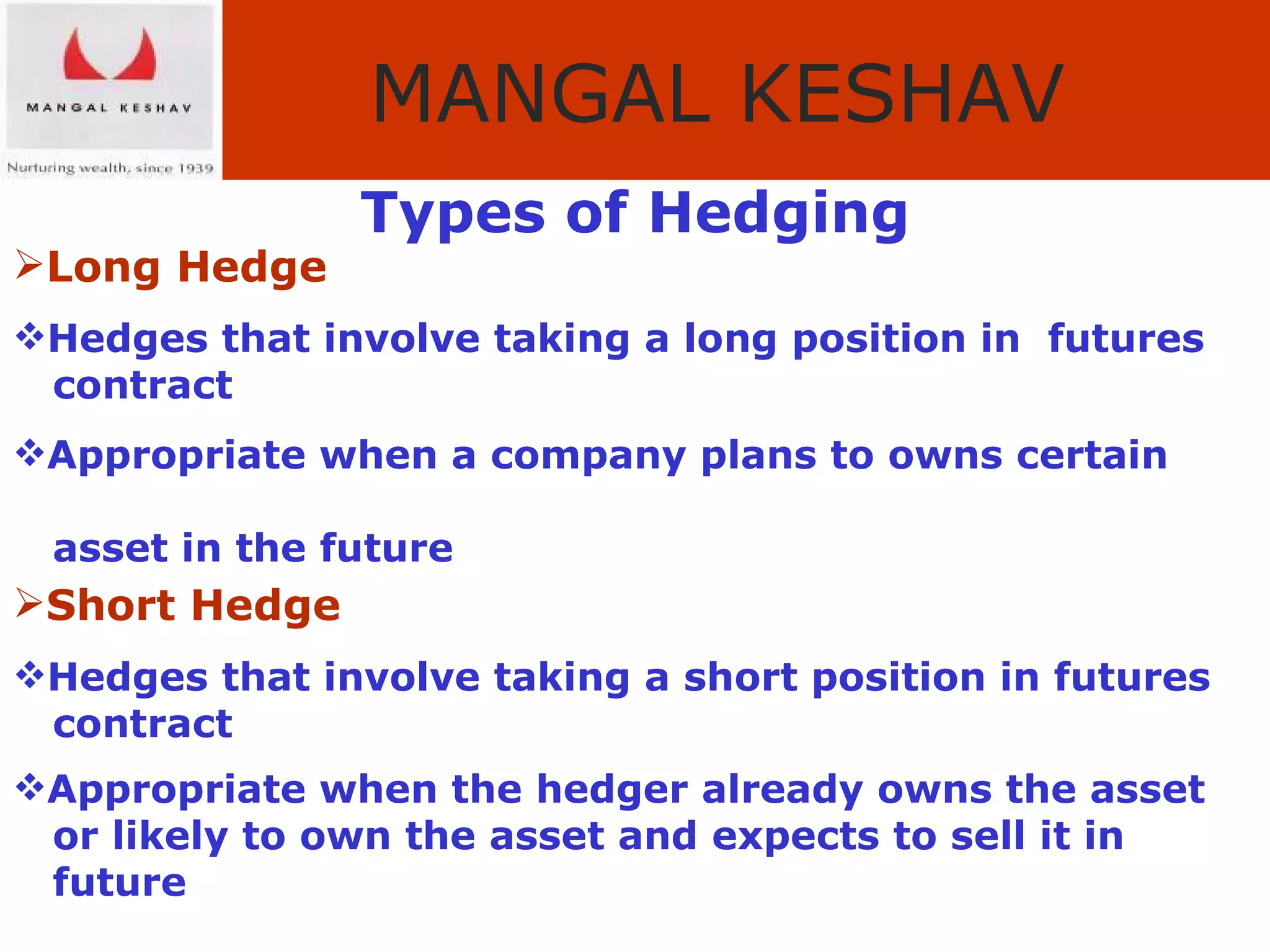 Types of Hedging Long Hedge Hedges that involve taking a long position in  futures  contract Appropriate when a company plans to owns certain  asset in the future Short Hedge Hedges that involve taking a short position in futures  contract Appropriate when the hedger already owns the asset  or likely to own the asset and expects to sell it in  future 