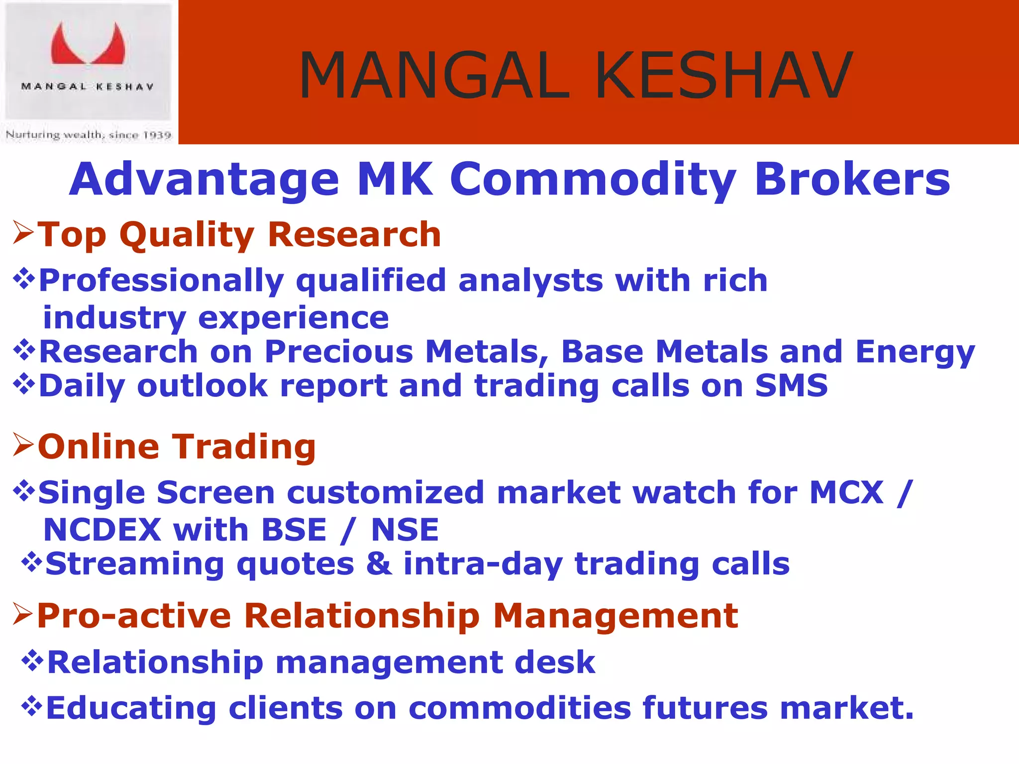 Advantage MK Commodity Brokers Top Quality Research Professionally qualified analysts with rich  industry experience Research on Precious Metals, Base Metals and Energy   Daily outlook report and trading calls on SMS Online Trading Single Screen customized market watch for MCX /  NCDEX with BSE / NSE   Streaming quotes & intra-day trading calls Pro-active Relationship Management     Relationship management desk   Educating  clients on commodities futures market. 