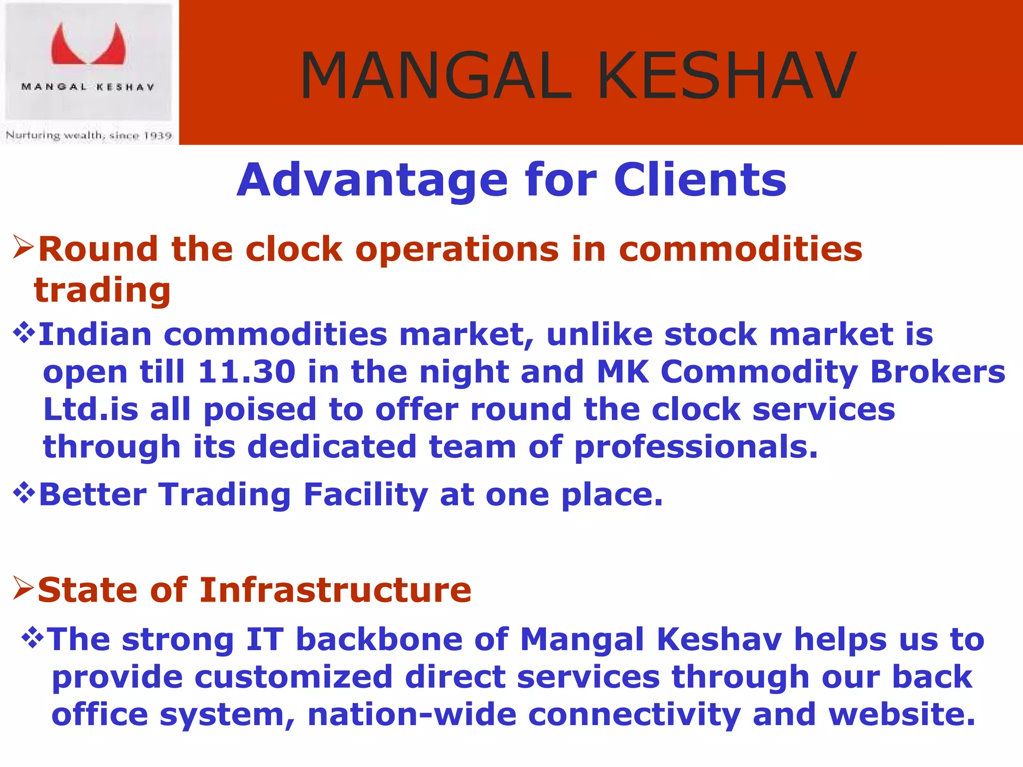 Advantage for Clients Round the clock operations in commodities  trading Indian commodities market, unlike stock market is  open till 11.30 in the night and MK Commodity Brokers  Ltd.is all poised to offer round the clock services  through its dedicated team of professionals. Better Trading Facility at one place. State of Infrastructure The strong IT backbone of Mangal Keshav helps us to  provide customized direct services through our back  office system, nation-wide connectivity and website. 