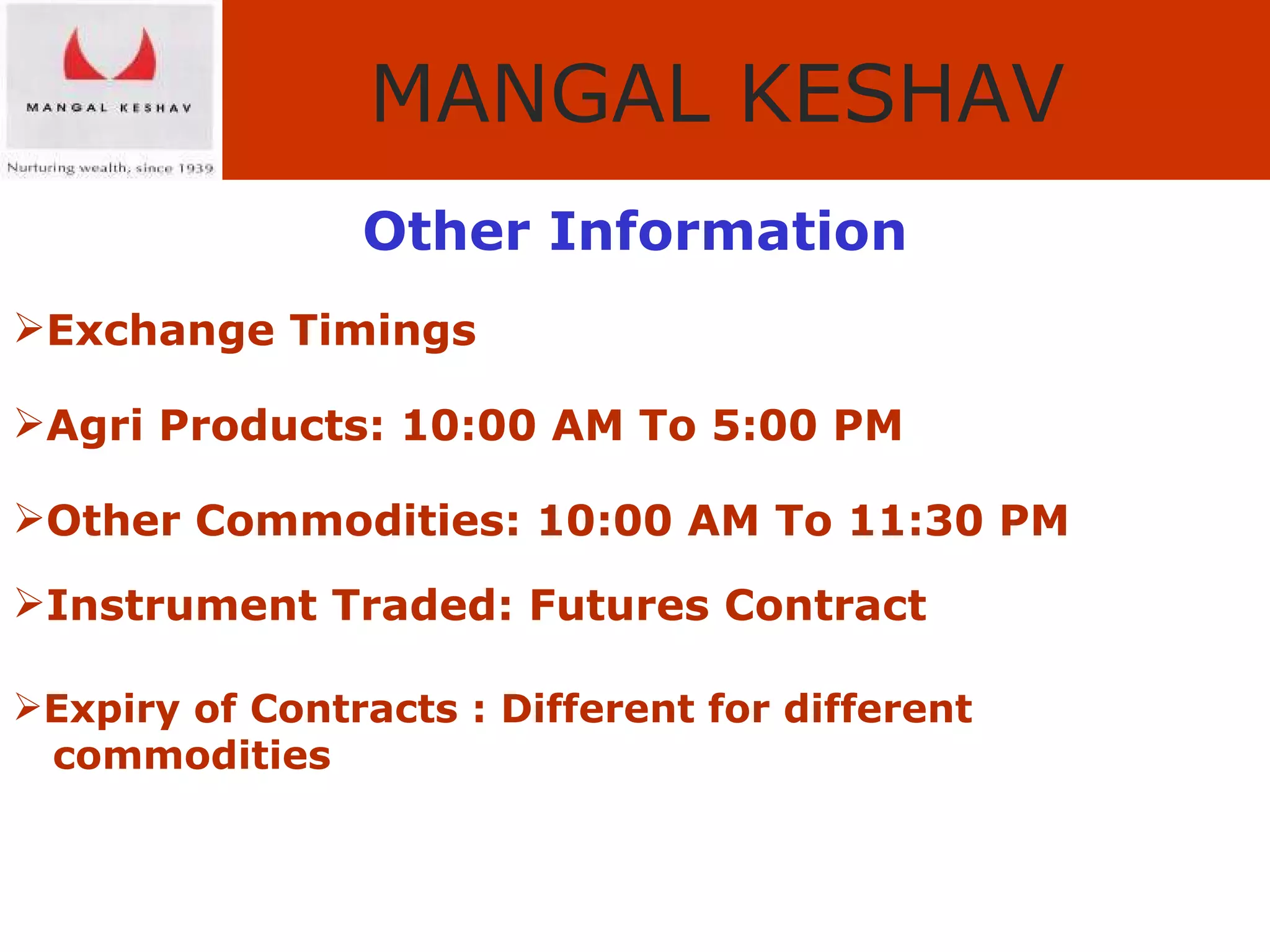Other Information Exchange Timings Agri Products: 10:00 AM To 5:00 PM Other Commodities: 10:00 AM To 11:30 PM Instrument Traded: Futures Contract Expiry of Contracts : Different for different  commodities 