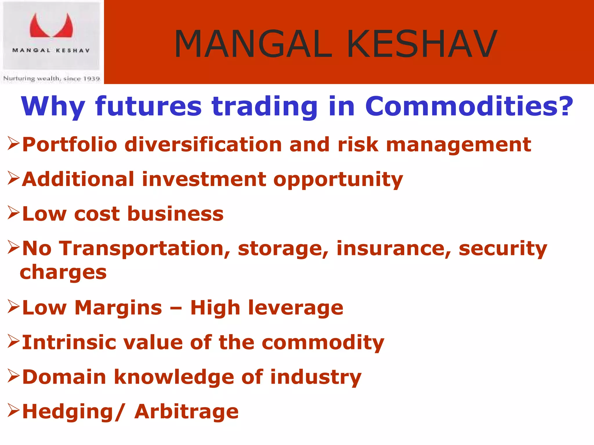 Why futures trading in Commodities? Portfolio diversification and risk management Additional investment opportunity Low cost business No Transportation, storage, insurance, security  charges Low Margins – High leverage Intrinsic value of the commodity Domain knowledge of industry Hedging/ Arbitrage 