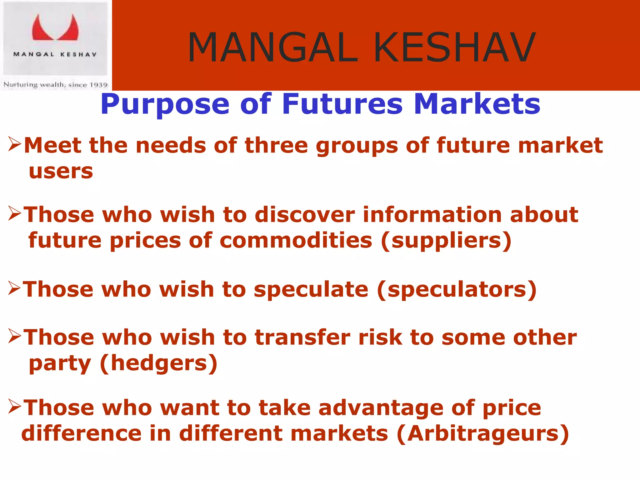 Purpose of Futures Markets Meet the needs of three groups of future market  users Those who wish to discover information about  future prices of commodities (suppliers) Those who wish to speculate (speculators) Those who wish to transfer risk to some other  party (hedgers) Those who want to take advantage of price  difference in different markets (Arbitrageurs) 