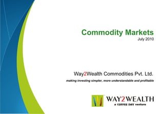 Commodity Markets
                                                 July 2010




     Way2Wealth Commodities Pvt. Ltd.
making investing simpler, more understandable and profitable
 