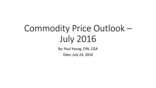 Commodity Price Outlook –
July 2016
By: Paul Young, CPA, CGA
Date: July 24, 2016
 