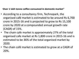 • According to a consultancy firm, Technopark, the
organised café market is estimated to be around Rs 6,700
crore in 2015-16 and is projected to grow to Rs 15,100
crore by 2020 at a compounded annual growth rate
(CAGR) of 15%.
• The chain cafe market is approximately 27% of the total
organised cafe market at Rs 1,800 crore in 2015-16 and is
estimated to be 36% of the total organised market by
2020.
• The chain café market is estimated to grow at a CAGR of
20%.
"Over 1 lakh tonne coffee consumed in domestic market"
 