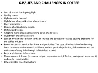 6.ISSUES AND CHALLENGES IN COFFEE
• Cost of production is going high.
• Quality issues
• High domestic demand
• High labour charges & other labour issues.
• Older plantations.
• Climate change/climate issues.
• Shifting cultivation.
• Adopting mono cropping by cutting down shade trees.
• Investment and infrastructure
• Lack of investment – both in terms of finance and education – is also causing problems for
the coffee industry.
• Extensive use of chemical fertilizers and pesticides.(This type of industrial coffee farming
leads to severe environmental problems, such as pesticide pollution, deforestation and the
extinction of songbirds through habitat destruction)
• Pests and diseases Infestation's.
• Macro economic forces (economic output, unemployment, inflation, savings and investment)
and market manipulation
• Often sizeable price fluctuations .
 