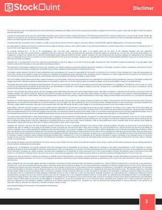 3
Disclimar
The information and views in this website & all the services we provide are believed to be reliable, but we do not accept any responsibility (or liability) for errors of fact or opinion. Users have the right to choose the product/s
that suits them the most.
Investment in equity shares has its own risks. Sincere efforts have been made to present the right investment perspective. The information contained herein is based on analysis and on sources that we consider reliable. We,
however, do not vouch for the consistency or the completeness thereof. This material is for personal information and we are not responsible for any loss incurred due to it & take no responsibility whatsoever for any financial
profits or loss which may arise from the recommendations above.
Investment bulls does not purport to be an invitation or an offer to buy or sell any financial instrument. Analyst or any person related to investment bulls might be holding positions in the stocks recommended.
Our clients (paid or unpaid), any third party or anyone else have no rights to forward or share our calls or SMS or reports or any information provided by us to/with anyone which is received directly or indirectly by them. If
found so then serious legal actions can be taken.
By accessing stockquint.com or any of its associate/group sites, you have read, understood and agree to be legally bound by the terms of the following disclaimer and user agreement.
stockquint.com has taken due care and caution in compilation of data for its web site. The views and investment tips expressed by investment experts on stockquint.com are their own, and not that of the website or its
management. stockquint.com advises users to check with certified experts before taking any investment decision. However, stockquint.com does not guarantee the consistency, adequacy or completeness of any information
and is not responsible for any errors or omissions or for the results obtained from the use of such information. stockquint.com especially states that it has no financial liability whatsoever to any user on account of the use of
information provided on its website.
stockquint.com is not responsible for any errors, omissions or representations on any of our pages or on any links on any of our pages. stockquint.com does not endorse in anyway any advertisers on our web pages. Please
verify the veracity of all information on your own before undertaking any alliance.
The information on this website is updated from time to time. stockquint.com however excludes any warranties (whether expressed or implied), as to the quality, consistency, efficacy, completeness, performance, fitness or
any of the contents of the website, including (but not limited) to any comments, feedback and advertisements contained within the site.
This website contains material in the form of inputs submitted by users and stockquint.com accepts no responsibility for the content or consistency of such content nor does stockquint.com make any representations by
virtue of the contents of this website in respect of the existence or availability of any goods and services advertised in the contributory sections. stockquint.com makes no warranty that the contents of the website are free
from infection by viruses or anything else which has contaminating or destructive properties and shall have no liability in respect thereof.
Part of this website contains advertising and other material submitted to us by third parties. Kindly note that those advertisers are responsible for ensuring that material submitted for inclusion on the website complies with
all legal requirements. Although acceptance of advertisements on the website is subject to our terms and conditions which are available on request, we do not accept liability in respect of any advertisements.
This website will contain articles contributed by several individuals. The views are exclusively their own and do not necessarily represent the views of the website or its management. The linked sites are not under our control
and we are not responsible for the contents of any linked site or any link contained in a linked site, or any changes or updates to such sites. stockquint.com is providing these links to you only as a convenience, and the
inclusion of any link does not imply endorsement by us of the site.
There are risks associated with utilizing internet and short messaging system (SMS) based information and research dissemination services. Subscribers are advised to understand that the services can fail due to failure of
hardware, software, and internet connection. While we ensure that the messages are delivered in time to the subscribers mobile network, the delivery of these messages to the customer's mobile phone/handset is the
responsibility of the customer's mobile network. SMS may be delayed and/or not delivered to the customer's mobile phone/handset on certain days, owing to technical reasons and stockquint.com cannot be held responsible
for the same.
stockquint.com hereby expressly disclaims any implied warranties imputed by the laws of any jurisdiction. We consider ourselves and intend to be subject to the jurisdiction only of the court of Chennai in India. If you don't
agree with any of our disclaimers above please do not read the material on any of our pages. This site is specifically for users in the territory of India. Although the access to users outside India is not denied, stockquint.com
shall have no legal liabilities whatsoever in any laws of any jurisdiction other than India. We reserve the right to make changes to our site and these disclaimers, terms, and conditions at any time.
Stock trading is inherently risky and you agree to assume complete and full responsibility for the outcomes of all trading decisions that you make, including but not limited to loss of capital. None of the stock trading calls
made by stockquint.com and group companies associated with it should be construed as an offer to buy or sell securities, nor advice to do so. All comments and posts made by stockquint.com , group companies associated
with it and employees/owners are for information purposes only and under no circumstances should be used for actual trading. Under no circumstances should any person at this site make trading decisions based solely on
the information discussed herein. We are not a qualified financial advisor and you should not construe any information discussed herein to constitute investment advice. It is informational in nature.
You should consult a qualified broker or other financial advisor prior to making any actual investment or trading decisions. You agree to not make actual stock trades based on comments on the site, nor on any techniques
presented nor discussed in this site or any other form of information presentation. All information is for educational and informational use only. You agree to consult with a registered investment advisor, which we are not,
prior to making any trading decision of any kind. Hypothetical or simulated performance results have certain inherent limitations. Unlike an actual performance record, simulated results do not represent actual trading. No
representation is being made that any account will or is likely to achieve profits or losses similar to those shown.
stockquint.com operates a real time chat room intended to provide a private forum for users to exchange information and to discuss various investing techniques. You agree, by accessing this or any associated site,
stockquint.com bears no liability for any postings on the website or actions of associate site. We reserve the right to deny service to anyone. You, and not stockquint.com , assume the entire cost and risk of any trading you
choose to undertake. You are solely responsible for making your own investment decisions. If you choose to engage in such transactions with or without seeking advice from a licensed and qualified financial advisor or entity,
then such decision and any consequences flowing there from are your sole responsibility. The information and commentaries are not meant to be an endorsement or offering of any stock purchase. They are meant to be a
guide only, which must be tempered by the investment experience and independent decision making process of the subscriber. stockquint.com or any employees are in no way liable for the use of the information by others
in investing or trading in investment vehicles utilizing the principles disclosed herein. stockquint.com or any of its employees do not represent themselves as acting in the position of an investment advisor or investment
manager for the use of the information in this service. The materials and information in, and provided by, this site are not, and should not be construed as an offer to buy or sell any of the securities named in materials,
services, or on-line postings.
We encourage all investors to use the information on the site as a resource only to further their own research on all featured companies, stocks, sectors, markets and information presented on the site. Nothing published on
this site should be considered as investment advice.
stockquint.com , its management, its associate companies and/or their employees take no responsibility for the veracity, validity and the correctness of the expert recommendations or other information or research.
Although we attempt to research thoroughly on information provided herein, there are no guarantees in consistency. The information presented on the site has been gathered from various sources believed to be providing
correct information. stockquint.com , group, companies, associates and/or employees are not responsible for errors, inaccuracies if any in the content provided on the site. Any prediction made on the direction of the stock
market or on the direction of individual stocks may prove to be incorrect. Users/visitors are expected to refer to other investment resources to verify the consistency of the data posted on this site on their own.
stockquint.com does not represent or endorse the consistency or reliability of any of the information, conversation, or content contained on, distributed through, or linked, downloaded or accessed from any of the services
contained on this website (hereinafter, the "service"), nor the quality of any products, information or other materials displayed, purchased, or obtained by you as a result of any other information or offer by or in connection
with the service.
Neither stockquint.com nor its principals, agents, associates or employees, are licensed to provide investment advice. No materials in stockquint.com , either on behalf of stockquint.com or any site host, or any participant in
stockquint.com or any of its associated sites should be taken as investment advice directly, indirectly, implicitly, or in any manner whatsoever, including but not limited to trading of stocks on a short term or long term basis,
or trading of any financial instruments whatsoever. Past performance is not an indicator of future returns. All the analyst commentary provided on stockquint.com is provided for information purposes only. This information
is not a recommendation or solicitation to buy or sell any securities. Your use of this and all information contained on stockquint.com is governed by these terms and conditions of use. This material is based upon information
that we consider reliable, but we do not represent that it is consistent or complete, and that it should be relied upon, as such. You should not rely solely on the information in making any investment. Rather, you should use
the information only as a starting point for doing additional independent research in order to allow you to form your own opinion regarding investments. By using stockquint.com including any software and content
contained therein, you agree that use of the service is entirely at your own risk. stockquint.com is not a registered investment advisor or a broker dealer. You understand and acknowledge that there is a very high degree of
risk involved in trading securities. Past results of any trader published on this website are not an indicator of future returns by that trader, and are not an indicator of future returns which be realized by you. Any information,
opinions, advice or offers posted by any person or entity logged in to stockquint.com or any of its associated sites is to be construed as public conversation only. stockquint.com m makes no warranties and gives no
assurances regarding the truth, timeliness, reliability, or good faith of any material posted on stockquint.com . stockquint.com does not warranties that trading methods or systems presented in their services or the
information herein, or obtained from advertisers or members will result in profits or losses.
Any surfing and reading of the information is the acceptance of this disclaimer.
All rights reserved.
 