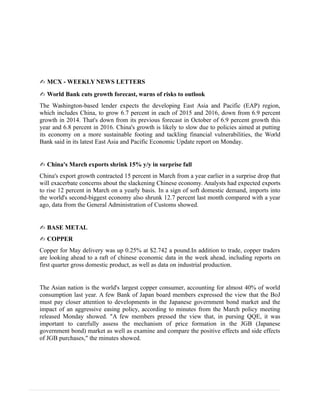 ✍ MCX - WEEKLY NEWS LETTERS
✍ World Bank cuts growth forecast, warns of risks to outlook
The Washington-based lender expects the developing East Asia and Pacific (EAP) region,
which includes China, to grow 6.7 percent in each of 2015 and 2016, down from 6.9 percent
growth in 2014. That's down from its previous forecast in October of 6.9 percent growth this
year and 6.8 percent in 2016. China's growth is likely to slow due to policies aimed at putting
its economy on a more sustainable footing and tackling financial vulnerabilities, the World
Bank said in its latest East Asia and Pacific Economic Update report on Monday.
✍ China's March exports shrink 15% y/y in surprise fall
China's export growth contracted 15 percent in March from a year earlier in a surprise drop that
will exacerbate concerns about the slackening Chinese economy. Analysts had expected exports
to rise 12 percent in March on a yearly basis. In a sign of soft domestic demand, imports into
the world's second-biggest economy also shrunk 12.7 percent last month compared with a year
ago, data from the General Administration of Customs showed.
✍ BASE METAL
✍ COPPER
Copper for May delivery was up 0.25% at $2.742 a pound.In addition to trade, copper traders
are looking ahead to a raft of chinese economic data in the week ahead, including reports on
first quarter gross domestic product, as well as data on industrial production.
The Asian nation is the world's largest copper consumer, accounting for almost 40% of world
consumption last year. A few Bank of Japan board members expressed the view that the BoJ
must pay closer attention to developments in the Japanese government bond market and the
impact of an aggressive easing policy, according to minutes from the March policy meeting
released Monday showed. "A few members pressed the view that, in pursing QQE, it was
important to carefully assess the mechanism of price formation in the JGB (Japanese
government bond) market as well as examine and compare the positive effects and side effects
of JGB purchases," the minutes showed.
 