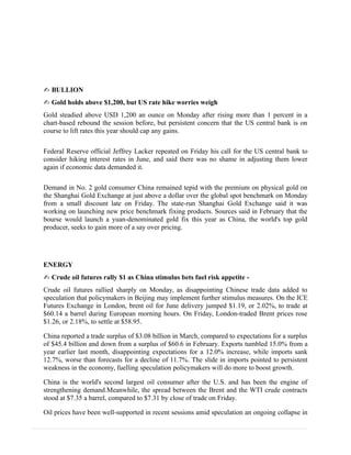 ✍ BULLION
✍ Gold holds above $1,200, but US rate hike worries weigh
Gold steadied above USD 1,200 an ounce on Monday after rising more than 1 percent in a
chart-based rebound the session before, but persistent concern that the US central bank is on
course to lift rates this year should cap any gains.
Federal Reserve official Jeffrey Lacker repeated on Friday his call for the US central bank to
consider hiking interest rates in June, and said there was no shame in adjusting them lower
again if economic data demanded it.
Demand in No. 2 gold consumer China remained tepid with the premium on physical gold on
the Shanghai Gold Exchange at just above a dollar over the global spot benchmark on Monday
from a small discount late on Friday. The state-run Shanghai Gold Exchange said it was
working on launching new price benchmark fixing products. Sources said in February that the
bourse would launch a yuan-denominated gold fix this year as China, the world's top gold
producer, seeks to gain more of a say over pricing.
ENERGY
✍ Crude oil futures rally $1 as China stimulus bets fuel risk appetite -
Crude oil futures rallied sharply on Monday, as disappointing Chinese trade data added to
speculation that policymakers in Beijing may implement further stimulus measures. On the ICE
Futures Exchange in London, brent oil for June delivery jumped $1.19, or 2.02%, to trade at
$60.14 a barrel during European morning hours. On Friday, London-traded Brent prices rose
$1.26, or 2.18%, to settle at $58.95.
China reported a trade surplus of $3.08 billion in March, compared to expectations for a surplus
of $45.4 billion and down from a surplus of $60.6 in February. Exports tumbled 15.0% from a
year earlier last month, disappointing expectations for a 12.0% increase, while imports sank
12.7%, worse than forecasts for a decline of 11.7%. The slide in imports pointed to persistent
weakness in the economy, fuelling speculation policymakers will do more to boost growth.
China is the world's second largest oil consumer after the U.S. and has been the engine of
strengthening demand.Meanwhile, the spread between the Brent and the WTI crude contracts
stood at $7.35 a barrel, compared to $7.31 by close of trade on Friday.
Oil prices have been well-supported in recent sessions amid speculation an ongoing collapse in
 
