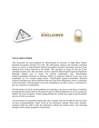 LEGAL DISCLAIMER
This Document has been prepared by Ways2Capital (A Division of High Brow Market
Research Investment Advisory Pvt Ltd). The information, analysis and estimates contained
herein are based on Ways2Capital Equity/Commodities Research assessment and have been
obtained from sources believed to be reliable. This document is meant for the use of the
intended recipient only. This document, at best, represents Ways2Capital Equity/Commodities
Research opinion and is meant for general information only. Ways2Capital
Equity/Commodities Research, its directors, officers or employees shall not in any way to be
responsible for the contents stated herein. Ways2Capital Equity/Commodities Research
expressly disclaims any and all liabilities that may arise from information, errors or omissions
in this connection. This document is not to be considered as an offer to sell or a solicitation to
buy any securities or commodities.
All information, levels & recommendations provided above are given on the basis of technical
& fundamental research done by the panel of expert of Ways2Capital but we do not accept any
liability for errors of opinion. People surfing through the website have right to opt the product
services of their own choices.
Any investment in commodity market bears risk, company will not be liable for any loss done
on these recommendations. These levels do not necessarily indicate future price moment.
Company holds the right to alter the information without any further notice. Any browsing
through website means acceptance of disclaimer.
 