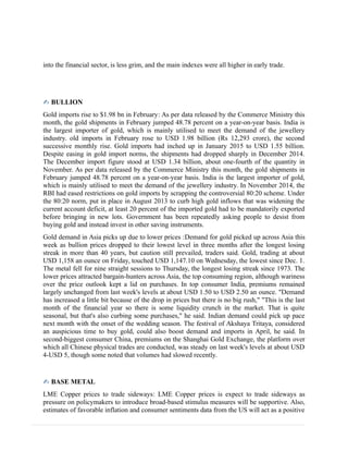 into the financial sector, is less grim, and the main indexes were all higher in early trade.
✍ BULLION
Gold imports rise to $1.98 bn in February: As per data released by the Commerce Ministry this
month, the gold shipments in February jumped 48.78 percent on a year-on-year basis. India is
the largest importer of gold, which is mainly utilised to meet the demand of the jewellery
industry. old imports in February rose to USD 1.98 billion (Rs 12,293 crore), the second
successive monthly rise. Gold imports had inched up in January 2015 to USD 1.55 billion.
Despite easing in gold import norms, the shipments had dropped sharply in December 2014.
The December import figure stood at USD 1.34 billion, about one-fourth of the quantity in
November. As per data released by the Commerce Ministry this month, the gold shipments in
February jumped 48.78 percent on a year-on-year basis. India is the largest importer of gold,
which is mainly utilised to meet the demand of the jewellery industry. In November 2014, the
RBI had eased restrictions on gold imports by scrapping the controversial 80:20 scheme. Under
the 80:20 norm, put in place in August 2013 to curb high gold inflows that was widening the
current account deficit, at least 20 percent of the imported gold had to be mandatorily exported
before bringing in new lots. Government has been repeatedly asking people to desist from
buying gold and instead invest in other saving instruments.
Gold demand in Asia picks up due to lower prices :Demand for gold picked up across Asia this
week as bullion prices dropped to their lowest level in three months after the longest losing
streak in more than 40 years, but caution still prevailed, traders said. Gold, trading at about
USD 1,158 an ounce on Friday, touched USD 1,147.10 on Wednesday, the lowest since Dec. 1.
The metal fell for nine straight sessions to Thursday, the longest losing streak since 1973. The
lower prices attracted bargain-hunters across Asia, the top consuming region, although wariness
over the price outlook kept a lid on purchases. In top consumer India, premiums remained
largely unchanged from last week's levels at about USD 1.50 to USD 2.50 an ounce. "Demand
has increased a little bit because of the drop in prices but there is no big rush," "This is the last
month of the financial year so there is some liquidity crunch in the market. That is quite
seasonal, but that's also curbing some purchases," he said. Indian demand could pick up pace
next month with the onset of the wedding season. The festival of Akshaya Tritaya, considered
an auspicious time to buy gold, could also boost demand and imports in April, he said. In
second-biggest consumer China, premiums on the Shanghai Gold Exchange, the platform over
which all Chinese physical trades are conducted, was steady on last week's levels at about USD
4-USD 5, though some noted that volumes had slowed recently.
✍ BASE METAL
LME Copper prices to trade sideways: LME Copper prices is expect to trade sideways as
pressure on policymakers to introduce broad-based stimulus measures will be supportive. Also,
estimates of favorable inflation and consumer sentiments data from the US will act as a positive
 