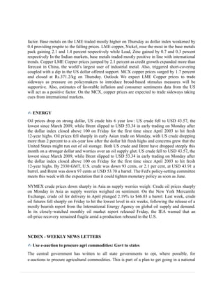 factor. Base metals on the LME traded mostly higher on Thursday as dollar index weakened by
0.4 providing respite to the falling prices. LME copper, Nickel, rose the most in the base metals
pack gaining 2.1 and 1.4 percent respectively while Lead, Zinc gained by 0.7 and 0.3 percent
respectively In the Indian markets, base metals traded mostly positive in line with international
trends. Copper LME Copper prices jumped by 2.1 percent as credit growth expanded more than
forecast in China, the world’s largest user of industrial metal. Also, triggered short-covering
coupled with a dip in the US dollar offered support. MCX copper prices surged by 1.7 percent
and closed at Rs.371.2/kg on Thursday. Outlook We expect LME Copper prices to trade
sideways as pressure on policymakers to introduce broad-based stimulus measures will be
supportive. Also, estimates of favorable inflation and consumer sentiments data from the US
will act as a positive factor. On the MCX, copper prices are expected to trade sideways taking
cues from international markets.
✍ ENERGY
Oil prices drop on strong dollar, US crude hits 6 year low: US crude fell to USD 43.57, the
lowest since March 2009, while Brent slipped to USD 53.34 in early trading on Monday after
the dollar index closed above 100 on Friday for the first time since April 2003 to hit fresh
12-year highs. Oil prices fell sharply in early Asian trade on Monday, with US crude dropping
more than 2 percent to a six-year low after the dollar hit fresh highs and concerns grew that the
United States might run out of oil storage. Both US crude and Brent have dropped steeply this
month on a stronger dollar and worries over an oil supply glut. US crude fell to USD 43.57, the
lowest since March 2009, while Brent slipped to USD 53.34 in early trading on Monday after
the dollar index closed above 100 on Friday for the first time since April 2003 to hit fresh
12-year highs. By 2330 GMT, U.S. crude was down 93 cents, or 2.1 per cent, at USD 43.91 a
barrel, and Brent was down 97 cents at USD 53.70 a barrel. The Fed's policy-setting committee
meets this week with the expectation that it could tighten monetary policy as soon as June.
NYMEX crude prices down sharply in Asia as supply worries weigh: Crude oil prices sharply
on Monday in Asia as supply worries weighed on sentiment. On the New York Mercantile
Exchange, crude oil for delivery in April plunged 2.19% to $46.03 a barrel. Last week, crude
oil futures fell sharply on Friday to hit the lowest level in six weeks, following the release of a
mostly bearish report from the International Energy Agency on global oil supply and demand.
In its closely-watched monthly oil market report released Friday, the IEA warned that an
oil-price recovery remained fragile amid a production rebound in the U.S.
NCDEX - WEEKLY NEWS LETTERS
✍ Use e-auction to procure agri commodities: Govt to states
The central government has written to all state governments to opt, where possible, for
e-auctions to procure agricultural commodities. This is part of a plan to get going in a national
 
