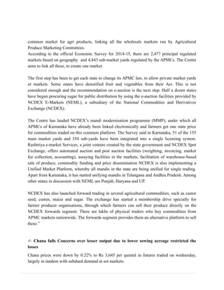 common market for agri products, linking all the wholesale markets run by Agricultural
Produce Marketing Committees.
According to the official Economic Survey for 2014-15, there are 2,477 principal regulated
markets based on geography and 4,843 sub-market yards regulated by the APMCs. The Centre
aims to link all these, to create one market.
The first step has been to get each state to change its APMC law, to allow private market yards
or markets. Some states have denotified fruit and vegetables from their Act. This is not
considered enough and the recommendation on e-auction is the next step. Half a dozen states
have begun procuring sugar for public distribution by using the e-auction facilities provided by
NCDEX E-Markets (NEML), a subsidiary of the National Commodities and Derivatives
Exchange (NCDEX).
The Centre has lauded NCDEX’s mandi modernisation programme (MMP), under which all
APMCs of Karnataka have already been linked electronically and farmers get one state price
for commodities traded on this common platform. The Survey said in Karnataka, 51 of the 155
main market yards and 354 sub-yards have been integrated into a single licensing system.
Rashtriya e-market Services, a joint venture created by the state government and NCDEX Spot
Exchange, offers automated auction and post auction facilities (weighting, invoicing, market
fee collection, accounting), assaying facilities in the markets, facilitation of warehouse-based
sale of produce, commodity funding and price dissemination NCDEX is also implementing a
Unified Market Platform, whereby all mandis in the state are being unified for single trading.
Apart from Karnataka, it has started unifying mandis in Telangana and Andhra Pradesh. Among
other states in discussion with NEML are Punjab, Haryana and UP.
NCDEX has also launched forward trading in several agricultural commodities, such as castor
seed, cumin, maize and sugar. The exchange has started a membership drive specially for
farmer producer organisations, through which farmers can sell their produce directly on the
NCDEX forwards segment. There are lakhs of physical traders who buy commodities from
APMC markets nationwide. The forwards segment provides them an alternative platform to sell
these.”
✍ Chana falls Concerns over lesser output due to lower sowing acreage restricted the
losses
Chana prices were down by 0.22% to Rs 3,645 per quintal in futures traded on wednesday,
largely in tandem with subdued demand at sot markets.
 