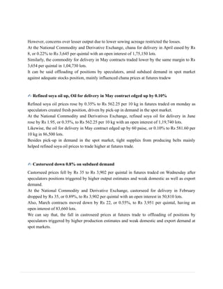 However, concerns over lesser output due to lower sowing acreage restricted the losses.
At the National Commodity and Derivative Exchange, chana for delivery in April eased by Rs
8, or 0.22% to Rs 3,645 per quintal with an open interest of 1,75,150 lots.
Similarly, the commodity for delivery in May contracts traded lower by the same margin to Rs
3,654 per quintal in 1,04,730 lots.
It can be said offloading of positions by speculators, amid subdued demand in spot market
against adequate stocks position, mainly influenced chana prices at futures tradew
✍ Refined soya oil up, Oil for delivery in May contract edged up by 0.10%
Refined soya oil prices rose by 0.35% to Rs 562.25 per 10 kg in futures traded on monday as
speculators created fresh position, driven by pick-up in demand in the spot market.
At the National Commodity and Derivatives Exchange, refined soya oil for delivery in June
rose by Rs 1.95, or 0.35%, to Rs 562.25 per 10 kg with an open interest of 1,19,740 lots.
Likewise, the oil for delivery in May contract edged up by 60 paise, or 0.10% to Rs 581.60 per
10 kg in 86,500 lots.
Besides pick-up in demand in the spot market, tight supplies from producing belts mainly
helped refined soya oil prices to trade higher at futures trade.
✍ Castorseed down 0.8% on subdued demand
Castorseed prices fell by Rs 35 to Rs 3,902 per quintal in futures traded on Wednesday after
speculators positions triggered by higher output estimates and weak domestic as well as export
demand.
At the National Commodity and Derivative Exchange, castorseed for delivery in February
dropped by Rs 35, or 0.89%, to Rs 3,902 per quintal with an open interest in 50,810 lots.
Also, March contracts moved down by Rs 22, or 0.55%, to Rs 3,951 per quintal, having an
open interest of 83,660 lots.
We can say that, the fall in castroseed prices at futures trade to offloading of positions by
speculators triggered by higher production estimates and weak domestic and export demand at
spot markets.
 