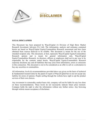 LEGAL DISCLAIMER
This Document has been prepared by Ways2Capital (A Division of High Brow Market
Research Investment Advisory Pvt Ltd). The information, analysis and estimates contained
herein are based on Ways2Capital Equity/Commodities Research assessment and have been
obtained from sources believed to be reliable. This document is meant for the use of the
intended recipient only. This document, at best, represents Ways2Capital Equity/Commodities
Research opinion and is meant for general information only. Ways2Capital
Equity/Commodities Research, its directors, officers or employees shall not in any way to be
responsible for the contents stated herein. Ways2Capital Equity/Commodities Research
expressly disclaims any and all liabilities that may arise from information, errors or omissions
in this connection. This document is not to be considered as an offer to sell or a solicitation to
buy any securities or commodities.
All information, levels & recommendations provided above are given on the basis of technical
& fundamental research done by the panel of expert of Ways2Capital but we do not accept any
liability for errors of opinion. People surfing through the website have right to opt the product
services of their own choices.
Any investment in commodity market bears risk, company will not be liable for any loss done
on these recommendations. These levels do not necessarily indicate future price moment.
Company holds the right to alter the information without any further notice. Any browsing
through website means acceptance of disclaimer.
 